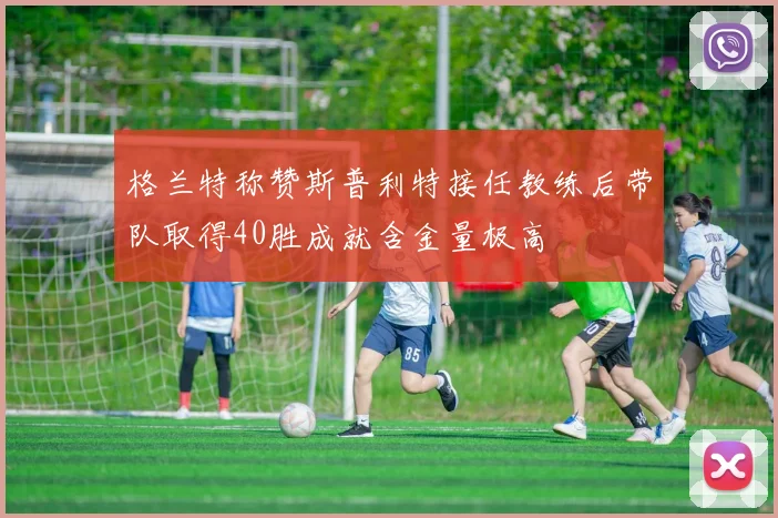 格兰特称赞斯普利特接任教练后带队取得40胜成就含金量极高