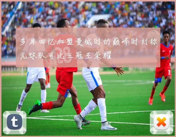 多库回忆加盟曼城时的巅峰时刻称无球队可比三冠王荣耀