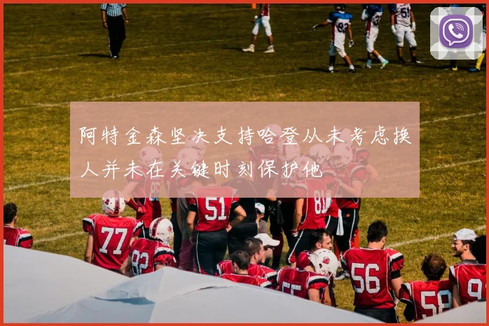 阿特金森坚决支持哈登从未考虑换人并未在关键时刻保护他