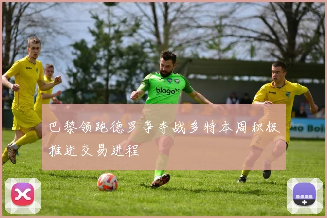 巴黎领跑德罗争夺战多特本周积极推进交易进程