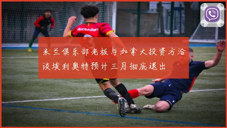 米兰俱乐部老板与加拿大投资方洽谈埃利奥特预计三月彻底退出