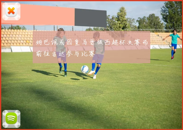 姆巴佩或因皇马晋级西超杯决赛而前往吉达参与比赛