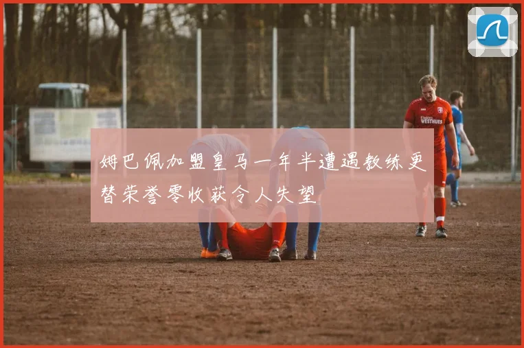 姆巴佩加盟皇马一年半遭遇教练更替荣誉零收获令人失望