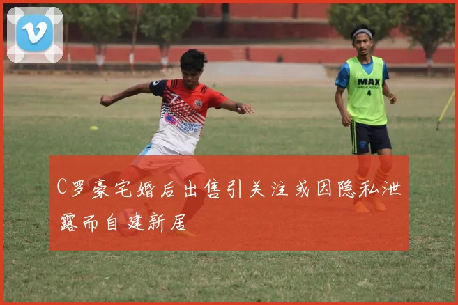 C罗豪宅婚后出售引关注或因隐私泄露而自建新居
