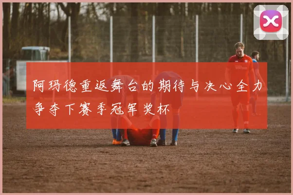 阿玛德重返舞台的期待与决心全力争夺下赛季冠军奖杯