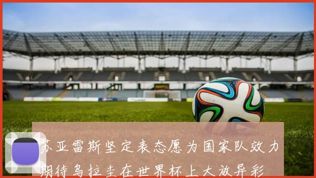 苏亚雷斯坚定表态愿为国家队效力期待乌拉圭在世界杯上大放异彩