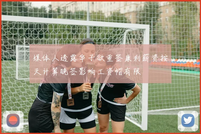 媒体人透露华子欲重签康利薪资按天计算晚签影响工资帽有限